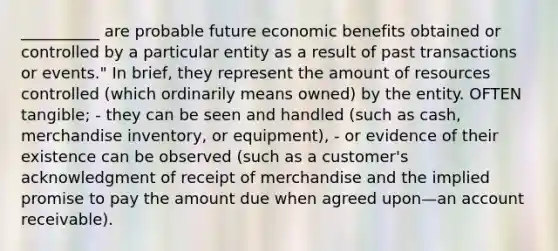 __________ are probable future economic benefits obtained or controlled by a particular entity as a result of past transactions or events." In brief, they represent the amount of resources controlled (which ordinarily means owned) by the entity. OFTEN tangible; - they can be seen and handled (such as cash, merchandise inventory, or equipment), - or evidence of their existence can be observed (such as a customer's acknowledgment of receipt of merchandise and the implied promise to pay the amount due when agreed upon—an account receivable).