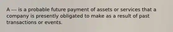 A --- is a probable future payment of assets or services that a company is presently obligated to make as a result of past transactions or events.