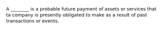 A ________ is a probable future payment of assets or services that ta company is presently obligated to make as a result of past transactions or events.