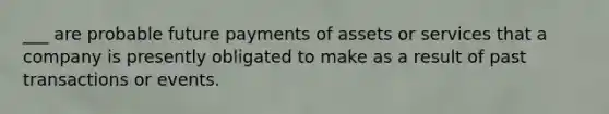 ___ are probable future payments of assets or services that a company is presently obligated to make as a result of past transactions or events.