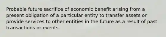 Probable future sacrifice of economic benefit arising from a present obligation of a particular entity to transfer assets or provide services to other entities in the future as a result of past transactions or events.