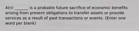 A(n) _______ is a probable future sacrifice of economic benefits arising from present obligations to transfer assets or provide services as a result of past transactions or events. (Enter one word per blank)