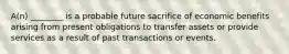 A(n) ________ is a probable future sacrifice of economic benefits arising from present obligations to transfer assets or provide services as a result of past transactions or events.