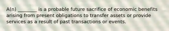 A(n) ________ is a probable future sacrifice of economic benefits arising from present obligations to transfer assets or provide services as a result of past transactions or events.