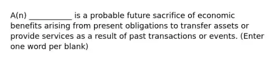 A(n) ___________ is a probable future sacrifice of economic benefits arising from present obligations to transfer assets or provide services as a result of past transactions or events. (Enter one word per blank)