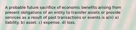 A probable future sacrifice of economic benefits arising from present obligations of an entity to transfer assets or provide services as a result of past transactions or events is a(n) a) liability. b) asset. c) expense. d) loss.