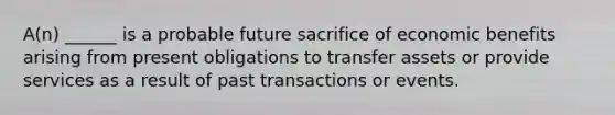 A(n) ______ is a probable future sacrifice of economic benefits arising from present obligations to transfer assets or provide services as a result of past transactions or events.