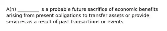 A(n) _________ is a probable future sacrifice of economic benefits arising from present obligations to transfer assets or provide services as a result of past transactions or events.