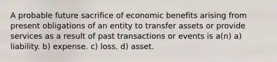 A probable future sacrifice of economic benefits arising from present obligations of an entity to transfer assets or provide services as a result of past transactions or events is a(n) a) liability. b) expense. c) loss. d) asset.