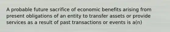 A probable future sacrifice of economic benefits arising from present obligations of an entity to transfer assets or provide services as a result of past transactions or events is a(n)