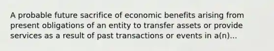 A probable future sacrifice of economic benefits arising from present obligations of an entity to transfer assets or provide services as a result of past transactions or events in a(n)...