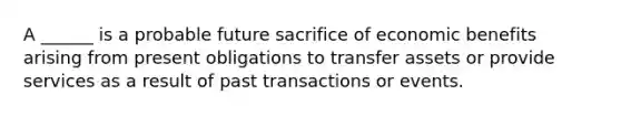 A ______ is a probable future sacrifice of economic benefits arising from present obligations to transfer assets or provide services as a result of past transactions or events.