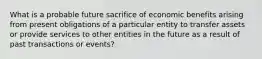 What is a probable future sacrifice of economic benefits arising from present obligations of a particular entity to transfer assets or provide services to other entities in the future as a result of past transactions or events?