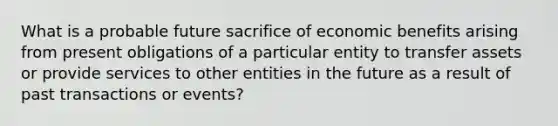 What is a probable future sacrifice of economic benefits arising from present obligations of a particular entity to transfer assets or provide services to other entities in the future as a result of past transactions or events?