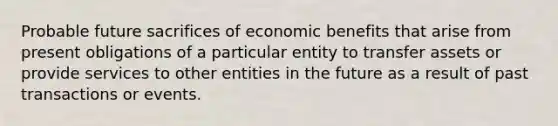 Probable future sacrifices of economic benefits that arise from present obligations of a particular entity to transfer assets or provide services to other entities in the future as a result of past transactions or events.