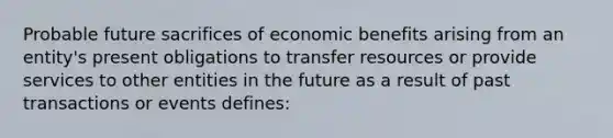 Probable future sacrifices of economic benefits arising from an entity's present obligations to transfer resources or provide services to other entities in the future as a result of past transactions or events defines: