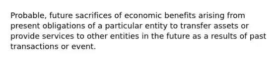 Probable, future sacrifices of economic benefits arising from present obligations of a particular entity to transfer assets or provide services to other entities in the future as a results of past transactions or event.