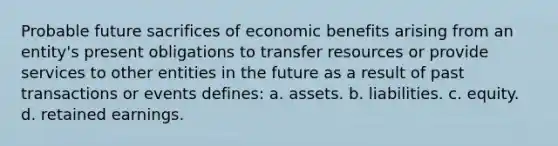 Probable future sacrifices of economic benefits arising from an entity's present obligations to transfer resources or provide services to other entities in the future as a result of past transactions or events defines: a. assets. b. liabilities. c. equity. d. retained earnings.