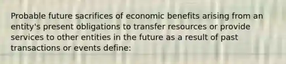 Probable future sacrifices of economic benefits arising from an entity's present obligations to transfer resources or provide services to other entities in the future as a result of past transactions or events define: