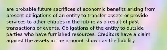 are probable future sacrifices of economic benefits arising from present obligations of an entity to transfer assets or provide services to other entities in the future as a result of past transactions or events. Obligations of the entity to outside parties who have furnished resources. Creditors have a claim against the assets in the amount shown as the liability.