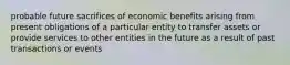 probable future sacrifices of economic benefits arising from present obligations of a particular entity to transfer assets or provide services to other entities in the future as a result of past transactions or events