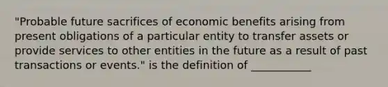 "Probable future sacrifices of economic benefits arising from present obligations of a particular entity to transfer assets or provide services to other entities in the future as a result of past transactions or events." is the definition of ___________