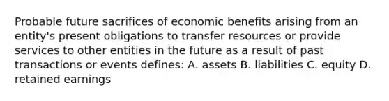 Probable future sacrifices of economic benefits arising from an entity's present obligations to transfer resources or provide services to other entities in the future as a result of past transactions or events defines: A. assets B. liabilities C. equity D. retained earnings