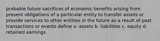 probable future sacrifices of economic benefits arising from present obligations of a particular entity to transfer assets or provide services to other entities in the future as a result of past transactions or events define a. assets b. liabilities c. equity d. retained earnings