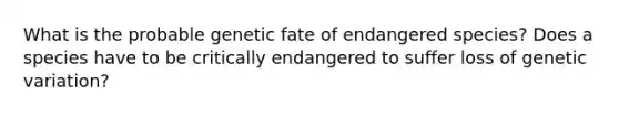 What is the probable genetic fate of endangered species? Does a species have to be critically endangered to suffer loss of genetic variation?