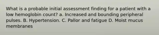 What is a probable initial assessment finding for a patient with a low hemoglobin count? a. Increased and bounding peripheral pulses. B. Hypertension. C. Pallor and fatigue D. Moist mucus membranes