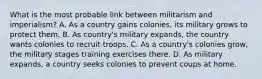 What is the most probable link between militarism and imperialism? A. As a country gains colonies, its military grows to protect them. B. As country's military expands, the country wants colonies to recruit troops. C. As a country's colonies grow, the military stages training exercises there. D. As military expands, a country seeks colonies to prevent coups at home.