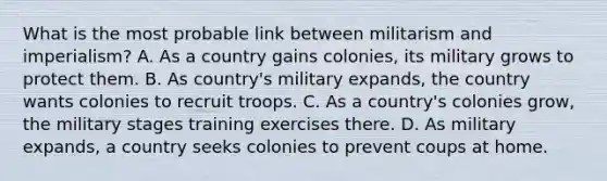 What is the most probable link between militarism and imperialism? A. As a country gains colonies, its military grows to protect them. B. As country's military expands, the country wants colonies to recruit troops. C. As a country's colonies grow, the military stages training exercises there. D. As military expands, a country seeks colonies to prevent coups at home.