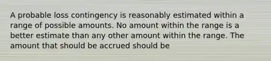 A probable loss contingency is reasonably estimated within a range of possible amounts. No amount within the range is a better estimate than any other amount within the range. The amount that should be accrued should be