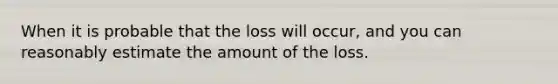 When it is probable that the loss will occur, and you can reasonably estimate the amount of the loss.