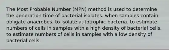 The Most Probable Number (MPN) method is used to determine the generation time of bacterial isolates. when samples contain obligate anaerobes. to isolate autotrophic bacteria. to estimate numbers of cells in samples with a high density of bacterial cells. to estimate numbers of cells in samples with a low density of bacterial cells.