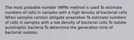 The most probable number (MPN) method is used To estimate numbers of cells in samples with a high density of bacterial cells When samples contain obligate anaerobes To estimate numbers of cells in samples with a low density of bacterial cells To isolate autotrophic bacteria To determine the generation time of bacterial isolates