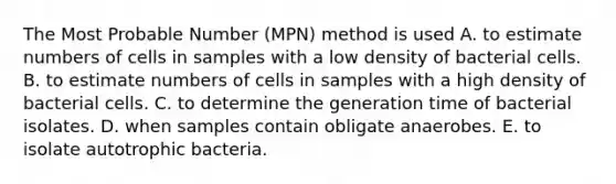 The Most Probable Number (MPN) method is used A. to estimate numbers of cells in samples with a low density of bacterial cells. B. to estimate numbers of cells in samples with a high density of bacterial cells. C. to determine the generation time of bacterial isolates. D. when samples contain obligate anaerobes. E. to isolate autotrophic bacteria.