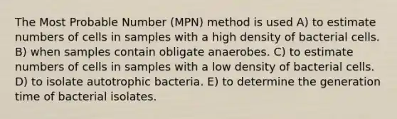 The Most Probable Number (MPN) method is used A) to estimate numbers of cells in samples with a high density of bacterial cells. B) when samples contain obligate anaerobes. C) to estimate numbers of cells in samples with a low density of bacterial cells. D) to isolate autotrophic bacteria. E) to determine the generation time of bacterial isolates.