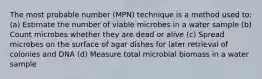 The most probable number (MPN) technique is a method used to: (a) Estimate the number of viable microbes in a water sample (b) Count microbes whether they are dead or alive (c) Spread microbes on the surface of agar dishes for later retrieval of colonies and DNA (d) Measure total microbial biomass in a water sample