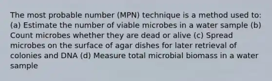 The most probable number (MPN) technique is a method used to: (a) Estimate the number of viable microbes in a water sample (b) Count microbes whether they are dead or alive (c) Spread microbes on the surface of agar dishes for later retrieval of colonies and DNA (d) Measure total microbial biomass in a water sample