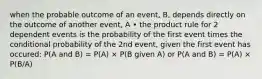 when the probable outcome of an event, B, depends directly on the outcome of another event, A • the product rule for 2 dependent events is the probability of the first event times the conditional probability of the 2nd event, given the first event has occured: P(A and B) = P(A) × P(B given A) or P(A and B) = P(A) × P(B/A)