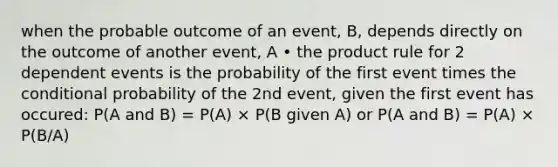 when the probable outcome of an event, B, depends directly on the outcome of another event, A • the product rule for 2 dependent events is the probability of the first event times the conditional probability of the 2nd event, given the first event has occured: P(A and B) = P(A) × P(B given A) or P(A and B) = P(A) × P(B/A)