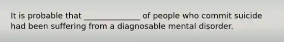 It is probable that ______________ of people who commit suicide had been suffering from a diagnosable mental disorder.