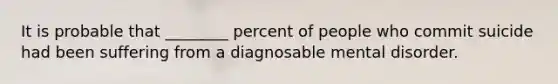 It is probable that ________ percent of people who commit suicide had been suffering from a diagnosable mental disorder.