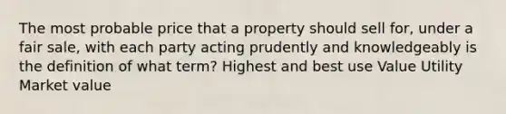 The most probable price that a property should sell for, under a fair sale, with each party acting prudently and knowledgeably is the definition of what term? Highest and best use Value Utility Market value