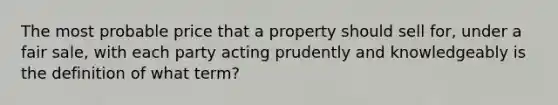 The most probable price that a property should sell for, under a fair sale, with each party acting prudently and knowledgeably is the definition of what term?