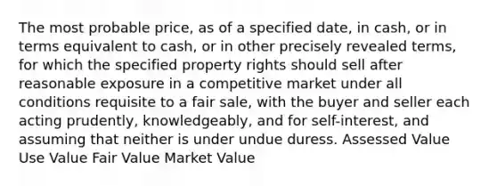 The most probable price, as of a specified date, in cash, or in terms equivalent to cash, or in other precisely revealed terms, for which the specified property rights should sell after reasonable exposure in a competitive market under all conditions requisite to a fair sale, with the buyer and seller each acting prudently, knowledgeably, and for self-interest, and assuming that neither is under undue duress. Assessed Value Use Value Fair Value Market Value