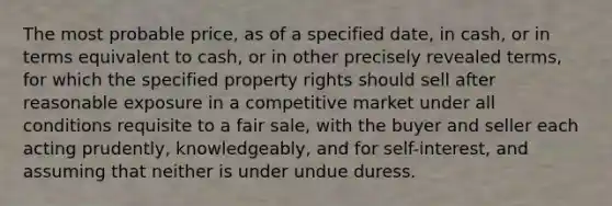 The most probable price, as of a specified date, in cash, or in terms equivalent to cash, or in other precisely revealed terms, for which the specified property rights should sell after reasonable exposure in a competitive market under all conditions requisite to a fair sale, with the buyer and seller each acting prudently, knowledgeably, and for self-interest, and assuming that neither is under undue duress.