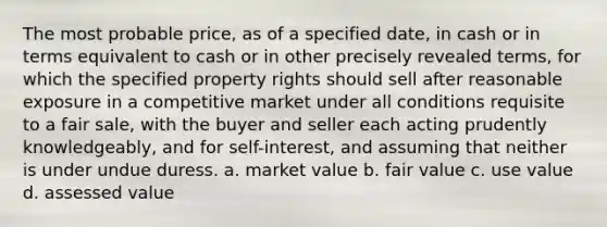 The most probable price, as of a specified date, in cash or in terms equivalent to cash or in other precisely revealed terms, for which the specified property rights should sell after reasonable exposure in a competitive market under all conditions requisite to a fair sale, with the buyer and seller each acting prudently knowledgeably, and for self-interest, and assuming that neither is under undue duress. a. market value b. fair value c. use value d. assessed value