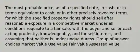 The most probable price, as of a specified date, in cash, or in terms equivalent to cash, or in other precisely revealed terms, for which the specified property rights should sell after reasonable exposure in a competitive market under all conditions requisite to a fair sale, with the buyer and seller each acting prudently, knowledgeably, and for self-interest, and assuming that neither is under undue duress. Group of answer choices Market Value Use Value Fair Value Assessed Value